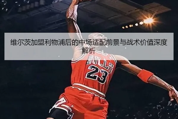维尔茨加盟利物浦后的中场适配前景与战术价值深度解析